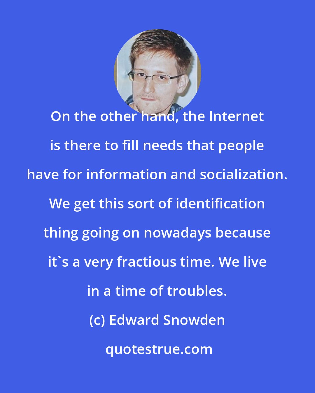 Edward Snowden: On the other hand, the Internet is there to fill needs that people have for information and socialization. We get this sort of identification thing going on nowadays because it's a very fractious time. We live in a time of troubles.