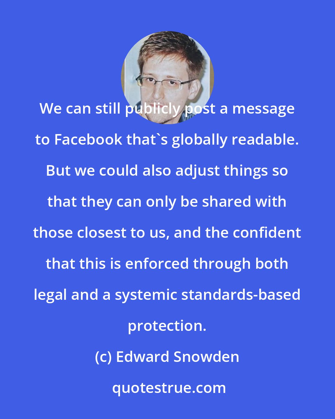 Edward Snowden: We can still publicly post a message to Facebook that's globally readable. But we could also adjust things so that they can only be shared with those closest to us, and the confident that this is enforced through both legal and a systemic standards-based protection.