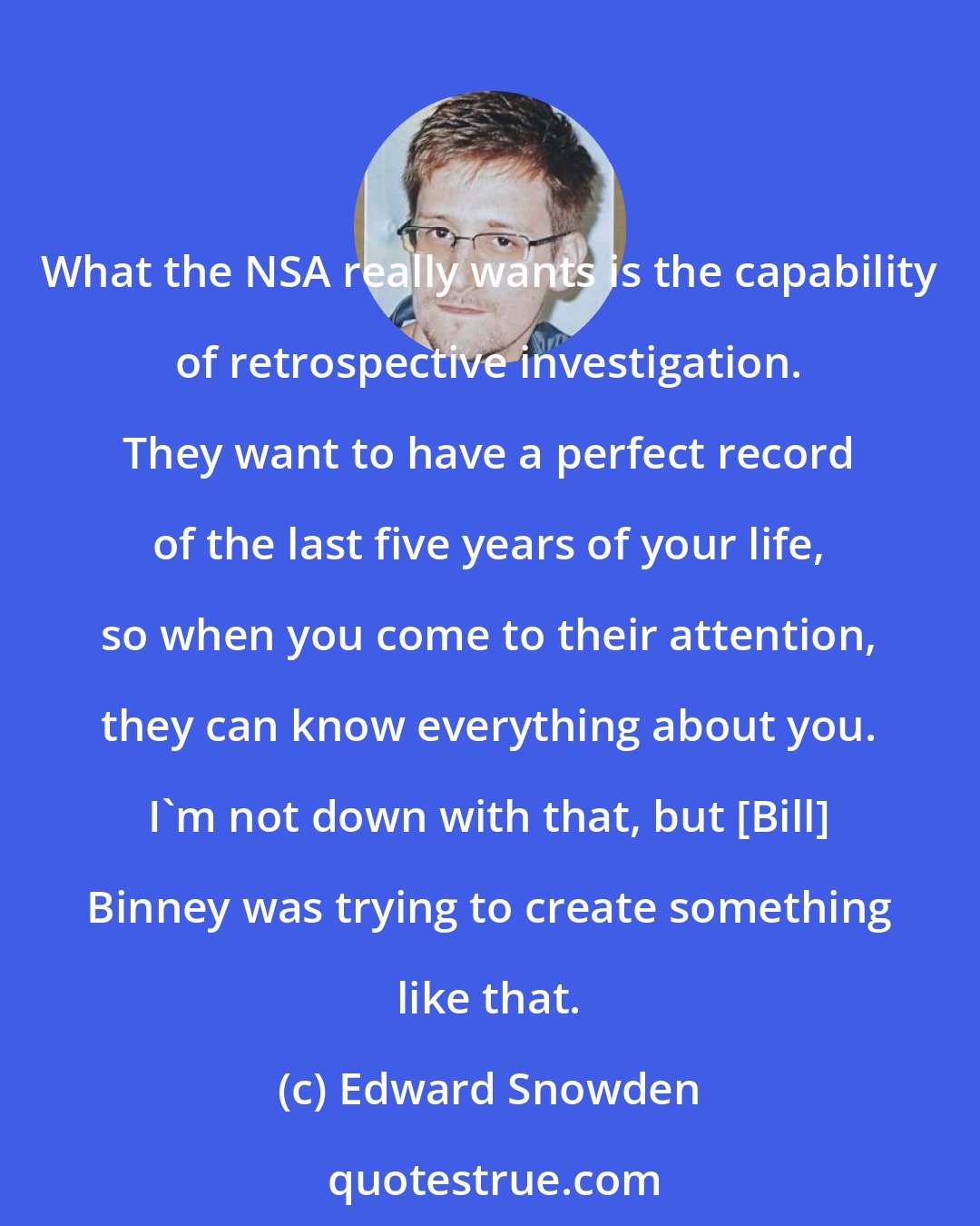 Edward Snowden: What the NSA really wants is the capability of retrospective investigation. They want to have a perfect record of the last five years of your life, so when you come to their attention, they can know everything about you. I'm not down with that, but [Bill] Binney was trying to create something like that.