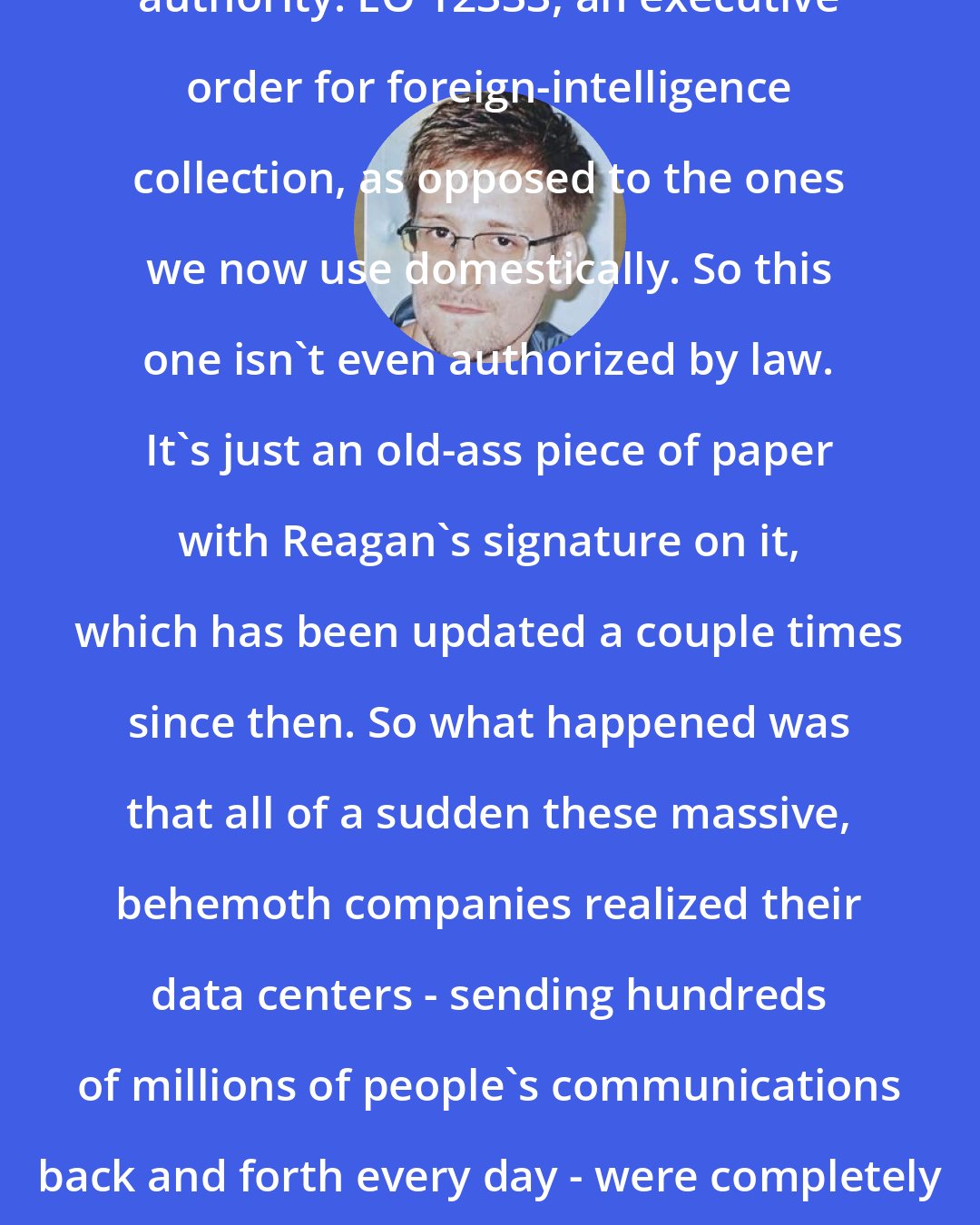 Edward Snowden: A different [Ronald] Reagan-era authority: EO 12333, an executive order for foreign-intelligence collection, as opposed to the ones we now use domestically. So this one isn't even authorized by law. It's just an old-ass piece of paper with Reagan's signature on it, which has been updated a couple times since then. So what happened was that all of a sudden these massive, behemoth companies realized their data centers - sending hundreds of millions of people's communications back and forth every day - were completely unprotected, electronically naked.