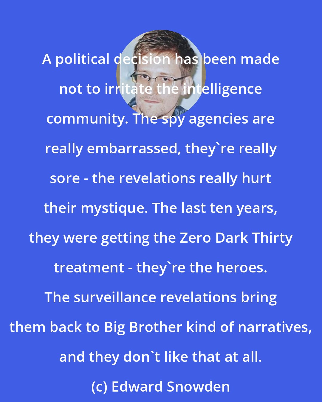 Edward Snowden: A political decision has been made not to irritate the intelligence community. The spy agencies are really embarrassed, they're really sore - the revelations really hurt their mystique. The last ten years, they were getting the Zero Dark Thirty treatment - they're the heroes. The surveillance revelations bring them back to Big Brother kind of narratives, and they don't like that at all.