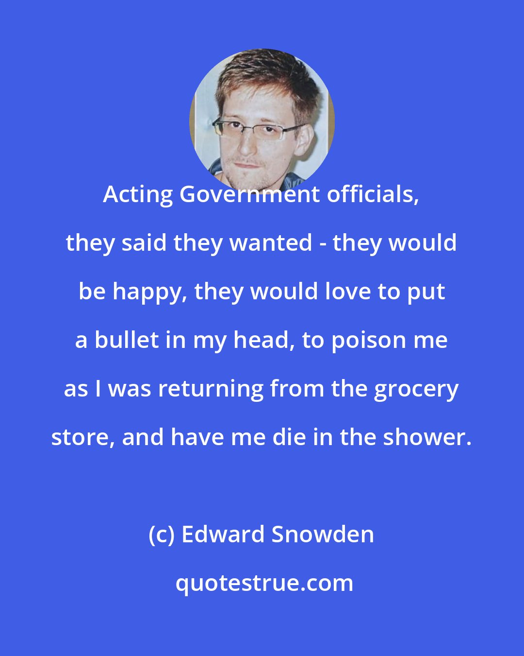 Edward Snowden: Acting Government officials, they said they wanted - they would be happy, they would love to put a bullet in my head, to poison me as I was returning from the grocery store, and have me die in the shower.