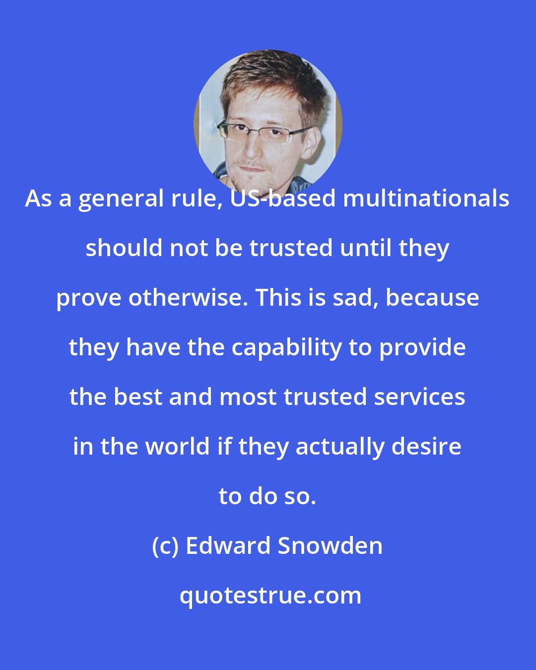 Edward Snowden: As a general rule, US-based multinationals should not be trusted until they prove otherwise. This is sad, because they have the capability to provide the best and most trusted services in the world if they actually desire to do so.