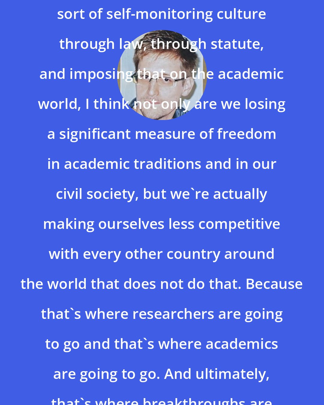 Edward Snowden: By creating a self-policing, self-reporting, sort of self-monitoring culture through law, through statute, and imposing that on the academic world, I think not only are we losing a significant measure of freedom in academic traditions and in our civil society, but we're actually making ourselves less competitive with every other country around the world that does not do that. Because that's where researchers are going to go and that's where academics are going to go. And ultimately, that's where breakthroughs are going to occur.