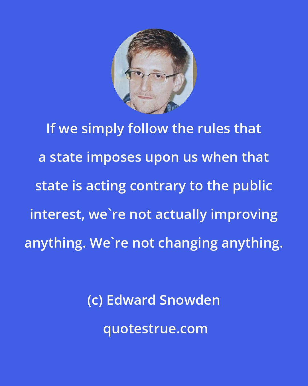 Edward Snowden: If we simply follow the rules that a state imposes upon us when that state is acting contrary to the public interest, we're not actually improving anything. We're not changing anything.