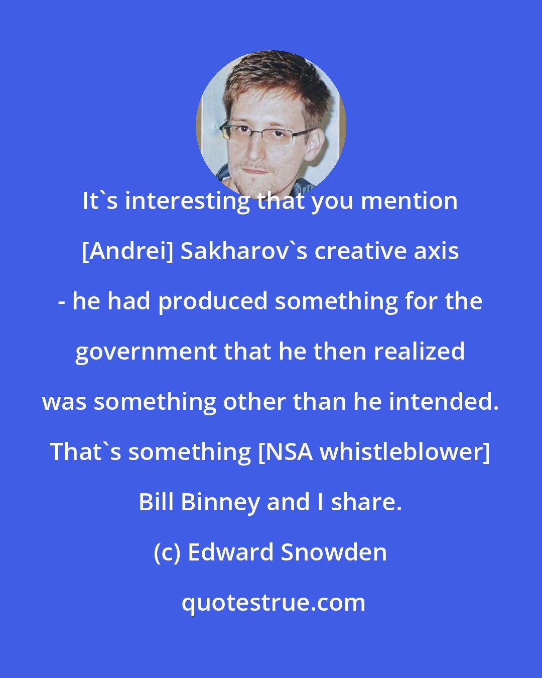 Edward Snowden: It's interesting that you mention [Andrei] Sakharov's creative axis - he had produced something for the government that he then realized was something other than he intended. That's something [NSA whistleblower] Bill Binney and I share.