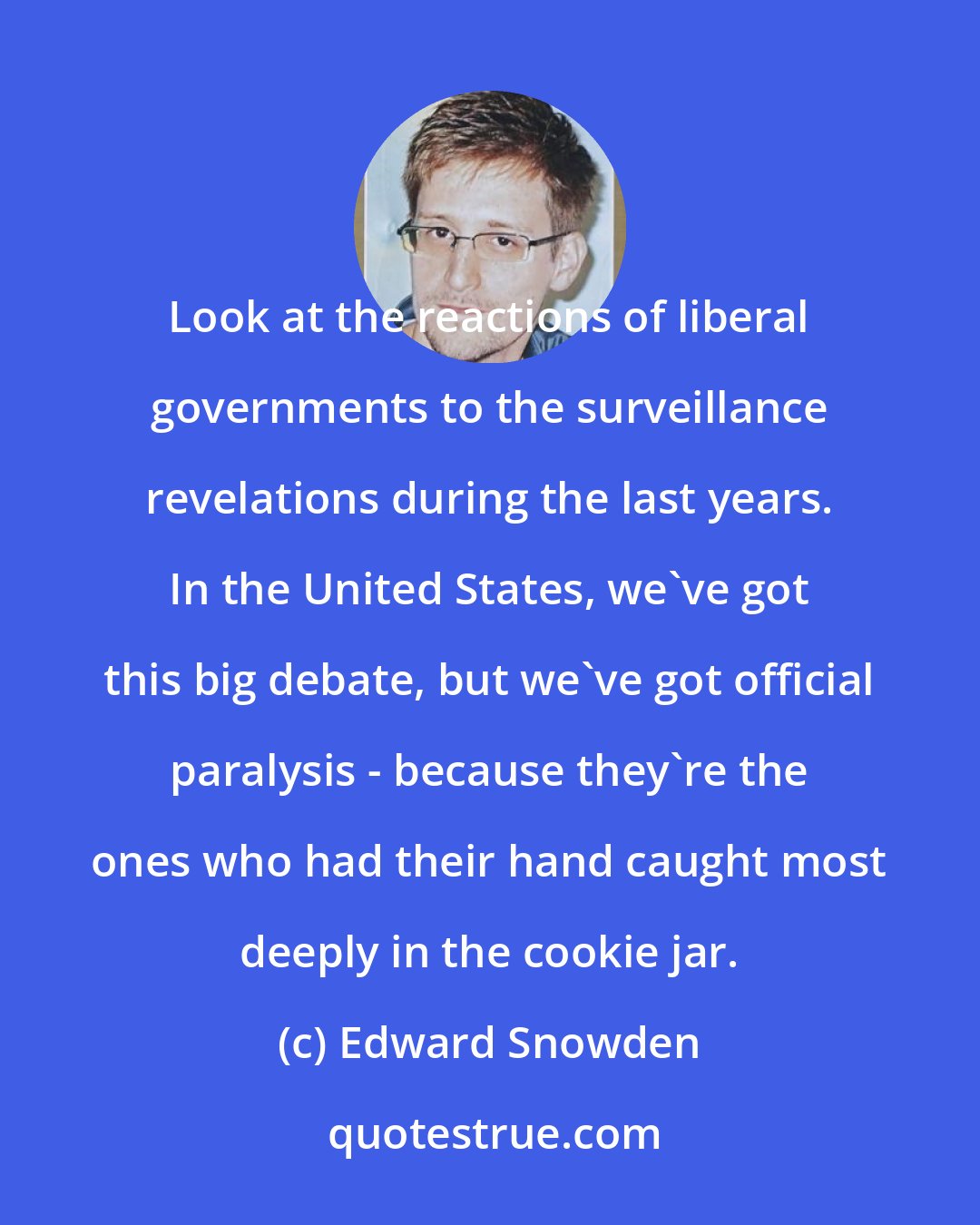 Edward Snowden: Look at the reactions of liberal governments to the surveillance revelations during the last years. In the United States, we've got this big debate, but we've got official paralysis - because they're the ones who had their hand caught most deeply in the cookie jar.