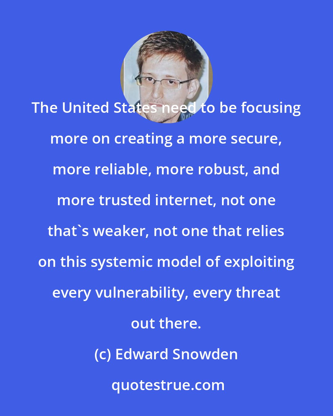 Edward Snowden: The United States need to be focusing more on creating a more secure, more reliable, more robust, and more trusted internet, not one that's weaker, not one that relies on this systemic model of exploiting every vulnerability, every threat out there.