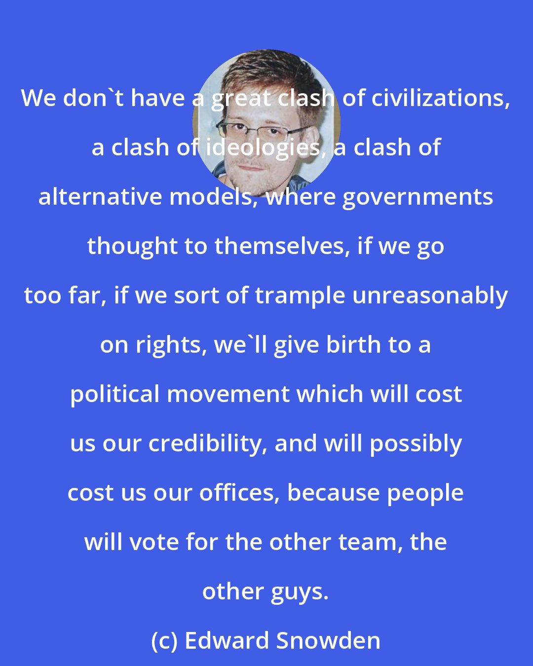 Edward Snowden: We don't have a great clash of civilizations, a clash of ideologies, a clash of alternative models, where governments thought to themselves, if we go too far, if we sort of trample unreasonably on rights, we'll give birth to a political movement which will cost us our credibility, and will possibly cost us our offices, because people will vote for the other team, the other guys.