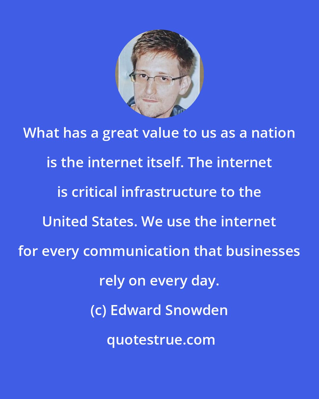 Edward Snowden: What has a great value to us as a nation is the internet itself. The internet is critical infrastructure to the United States. We use the internet for every communication that businesses rely on every day.