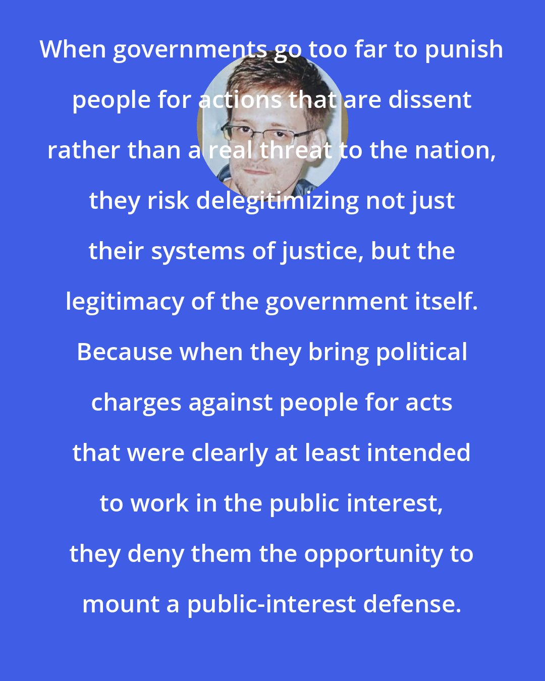 Edward Snowden: When governments go too far to punish people for actions that are dissent rather than a real threat to the nation, they risk delegitimizing not just their systems of justice, but the legitimacy of the government itself. Because when they bring political charges against people for acts that were clearly at least intended to work in the public interest, they deny them the opportunity to mount a public-interest defense.