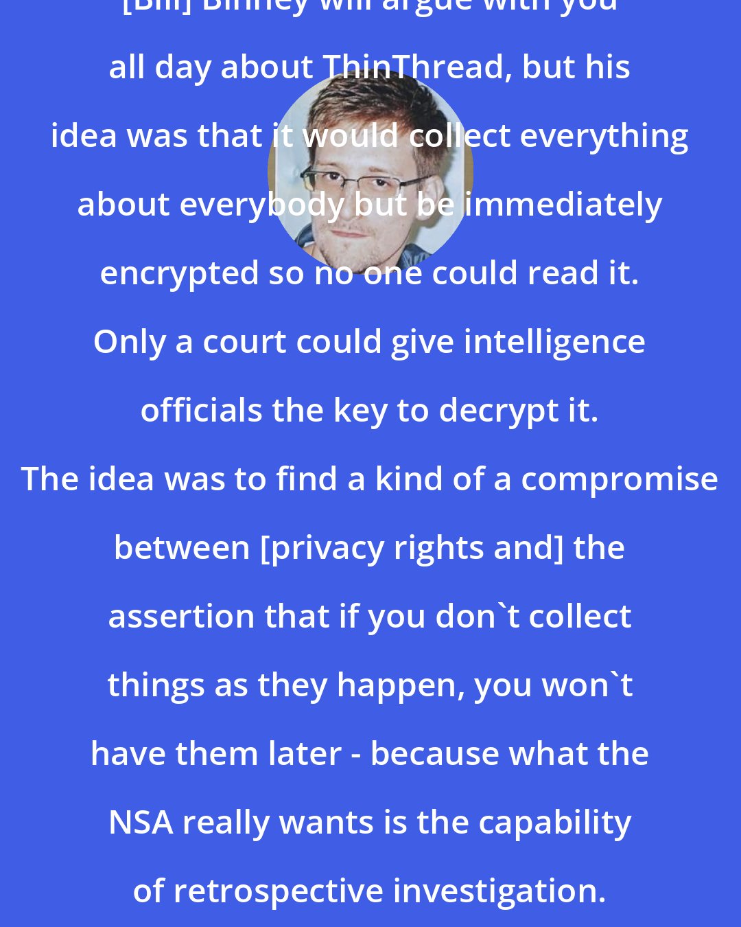 Edward Snowden: [Bill] Binney will argue with you all day about ThinThread, but his idea was that it would collect everything about everybody but be immediately encrypted so no one could read it. Only a court could give intelligence officials the key to decrypt it. The idea was to find a kind of a compromise between [privacy rights and] the assertion that if you don't collect things as they happen, you won't have them later - because what the NSA really wants is the capability of retrospective investigation.