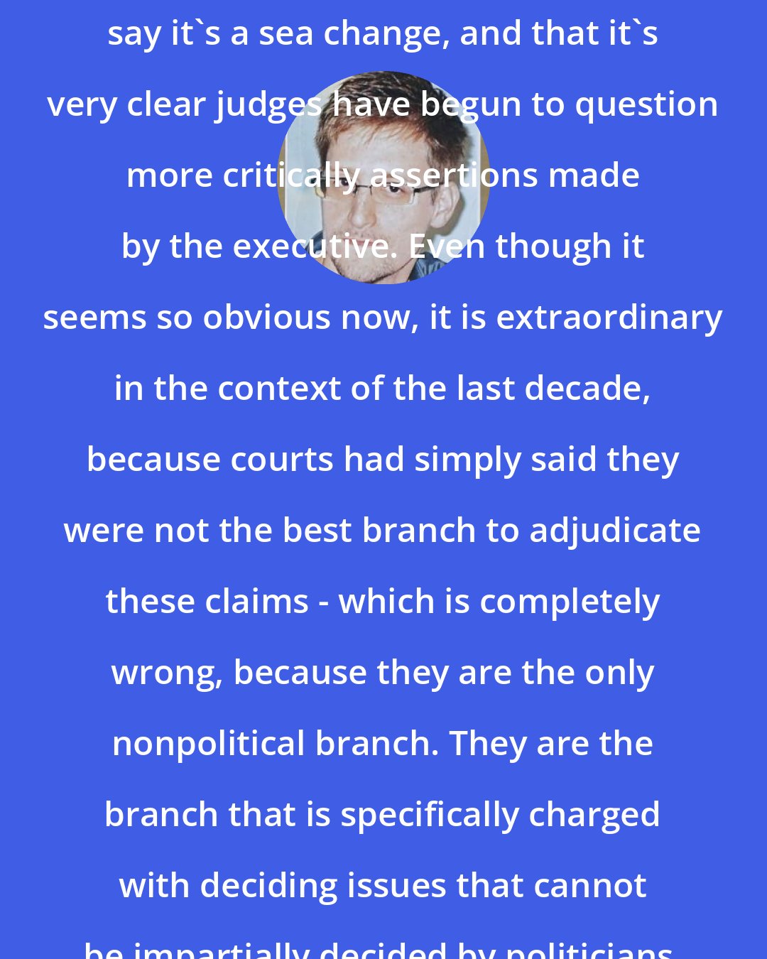 Edward Snowden: People at civil-liberties organizations say it's a sea change, and that it's very clear judges have begun to question more critically assertions made by the executive. Even though it seems so obvious now, it is extraordinary in the context of the last decade, because courts had simply said they were not the best branch to adjudicate these claims - which is completely wrong, because they are the only nonpolitical branch. They are the branch that is specifically charged with deciding issues that cannot be impartially decided by politicians.