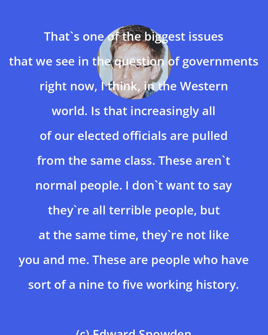 Edward Snowden: That's one of the biggest issues that we see in the question of governments right now, I think, in the Western world. Is that increasingly all of our elected officials are pulled from the same class. These aren't normal people. I don't want to say they're all terrible people, but at the same time, they're not like you and me. These are people who have sort of a nine to five working history.