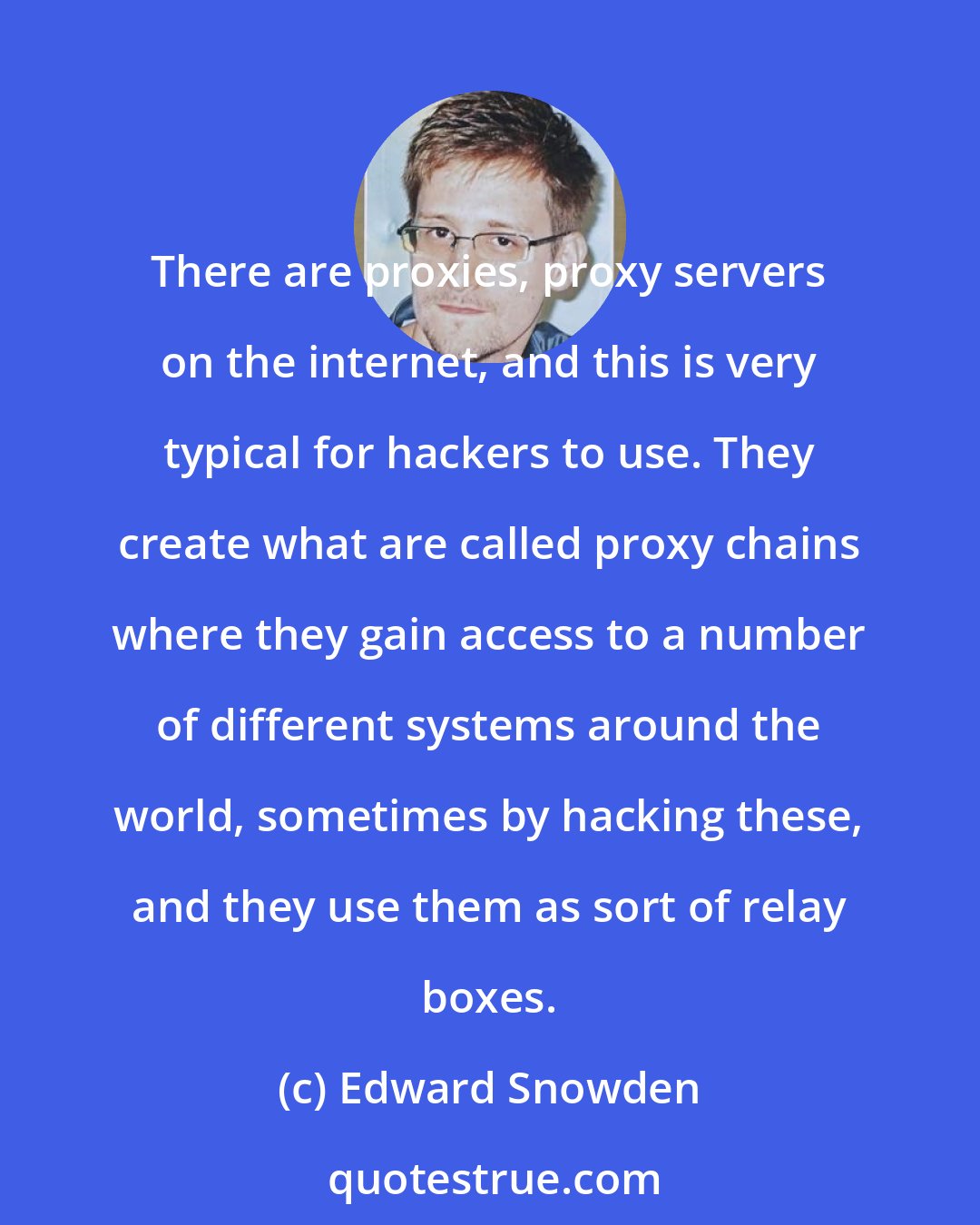 Edward Snowden: There are proxies, proxy servers on the internet, and this is very typical for hackers to use. They create what are called proxy chains where they gain access to a number of different systems around the world, sometimes by hacking these, and they use them as sort of relay boxes.