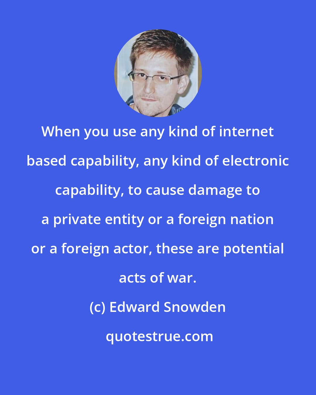 Edward Snowden: When you use any kind of internet based capability, any kind of electronic capability, to cause damage to a private entity or a foreign nation or a foreign actor, these are potential acts of war.