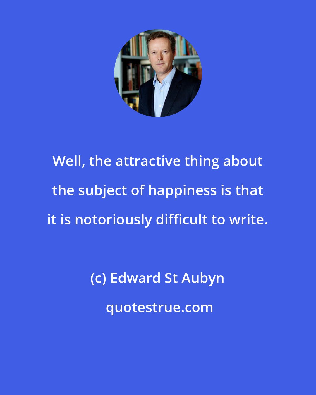 Edward St Aubyn: Well, the attractive thing about the subject of happiness is that it is notoriously difficult to write.