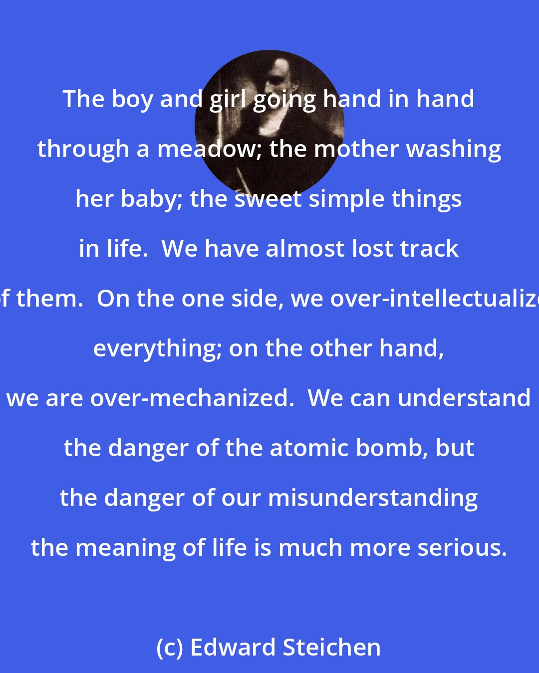 Edward Steichen: The boy and girl going hand in hand through a meadow; the mother washing her baby; the sweet simple things in life.  We have almost lost track of them.  On the one side, we over-intellectualize everything; on the other hand, we are over-mechanized.  We can understand the danger of the atomic bomb, but the danger of our misunderstanding the meaning of life is much more serious.