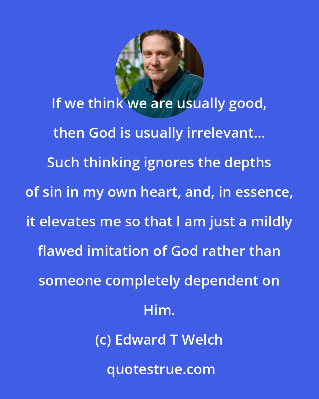 Edward T Welch: If we think we are usually good, then God is usually irrelevant... Such thinking ignores the depths of sin in my own heart, and, in essence, it elevates me so that I am just a mildly flawed imitation of God rather than someone completely dependent on Him.