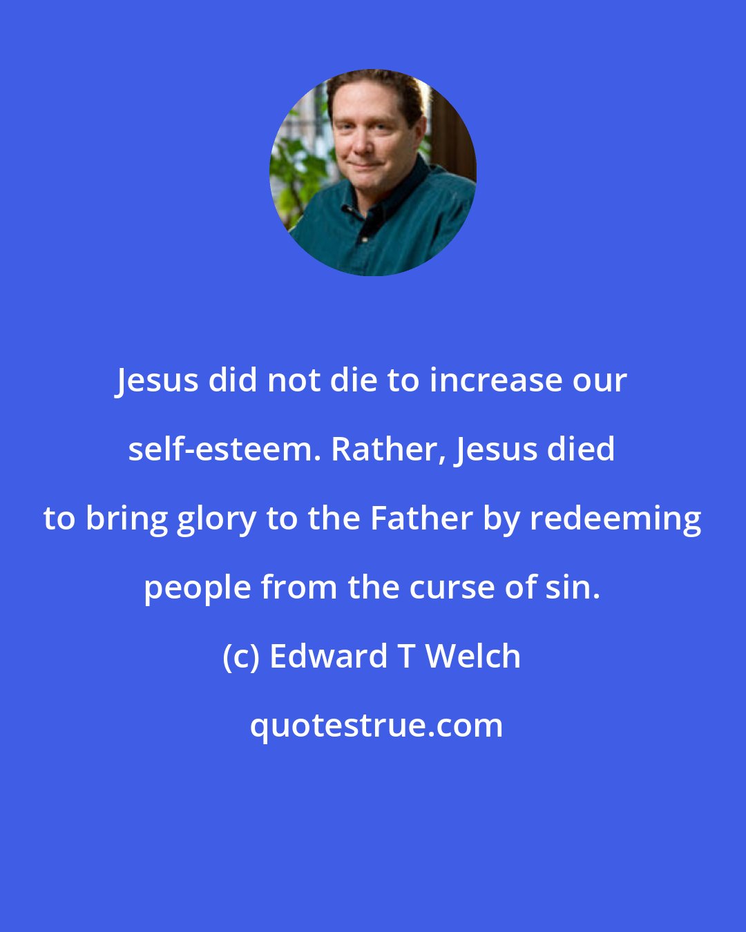 Edward T Welch: Jesus did not die to increase our self-esteem. Rather, Jesus died to bring glory to the Father by redeeming people from the curse of sin.