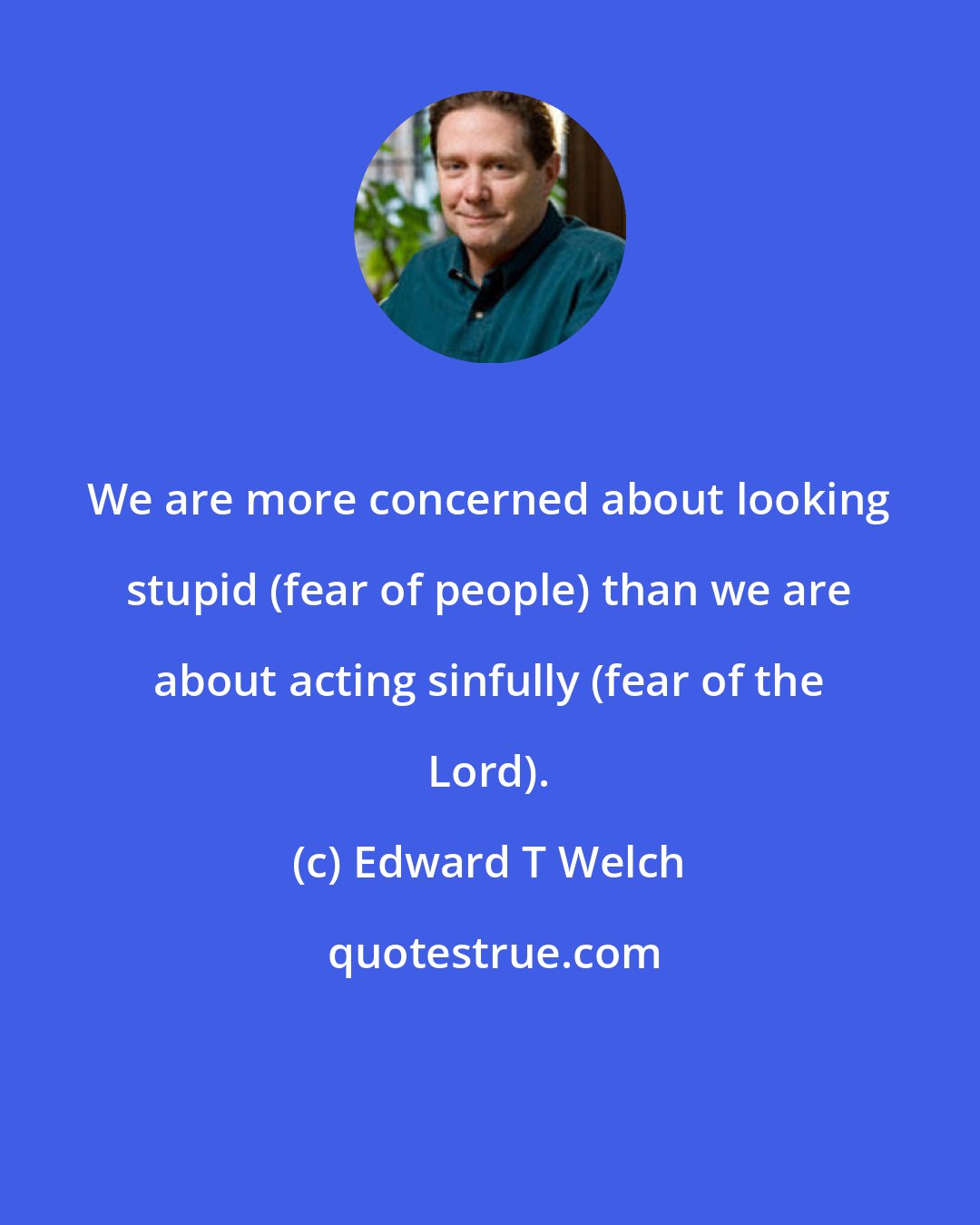 Edward T Welch: We are more concerned about looking stupid (fear of people) than we are about acting sinfully (fear of the Lord).