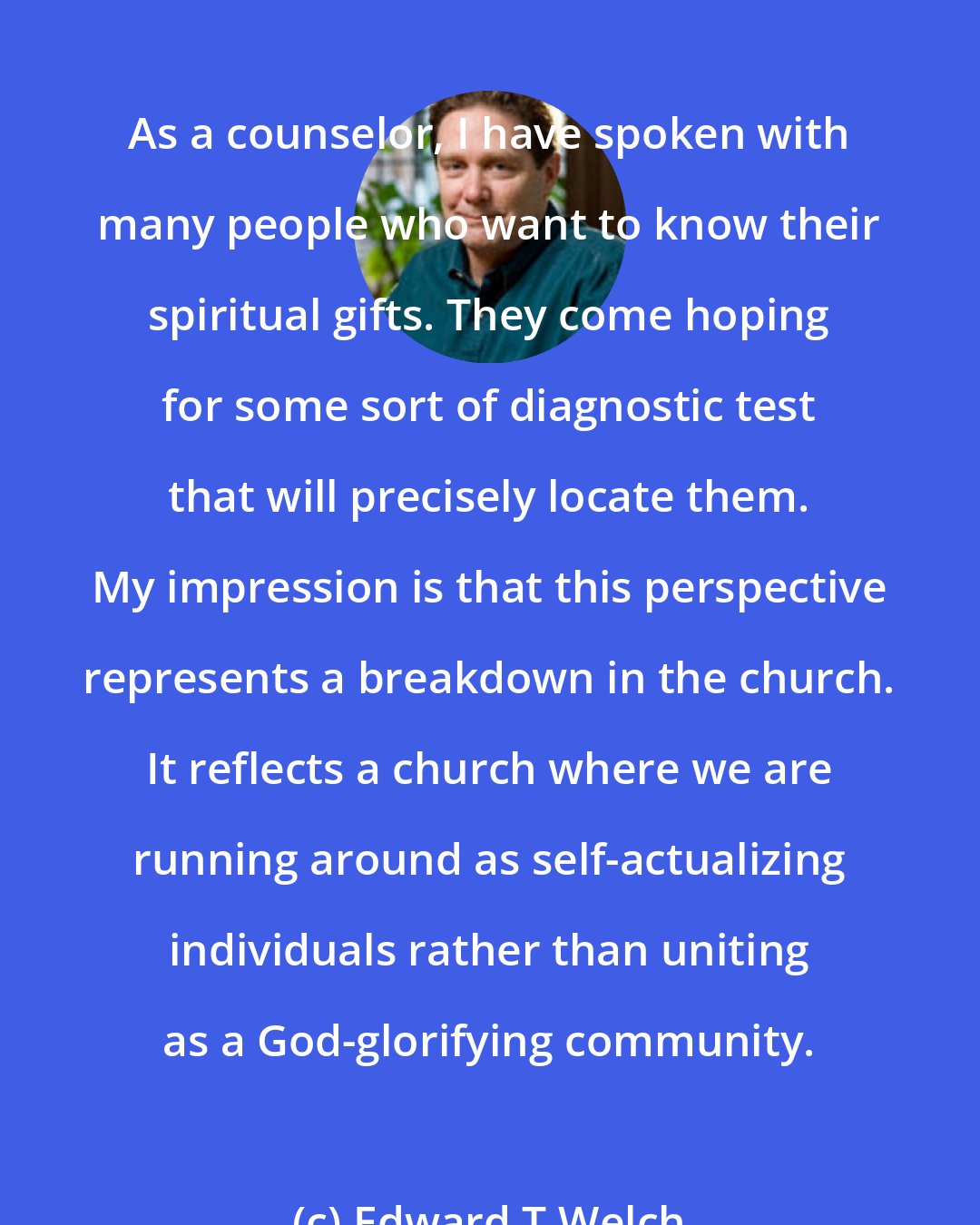 Edward T Welch: As a counselor, I have spoken with many people who want to know their spiritual gifts. They come hoping for some sort of diagnostic test that will precisely locate them. My impression is that this perspective represents a breakdown in the church. It reflects a church where we are running around as self-actualizing individuals rather than uniting as a God-glorifying community.