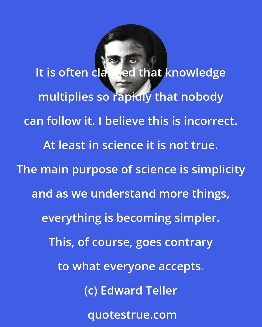 Edward Teller: It is often claimed that knowledge multiplies so rapidly that nobody can follow it. I believe this is incorrect. At least in science it is not true. The main purpose of science is simplicity and as we understand more things, everything is becoming simpler. This, of course, goes contrary to what everyone accepts.