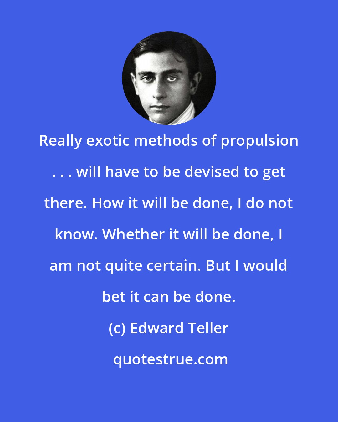 Edward Teller: Really exotic methods of propulsion . . . will have to be devised to get there. How it will be done, I do not know. Whether it will be done, I am not quite certain. But I would bet it can be done.