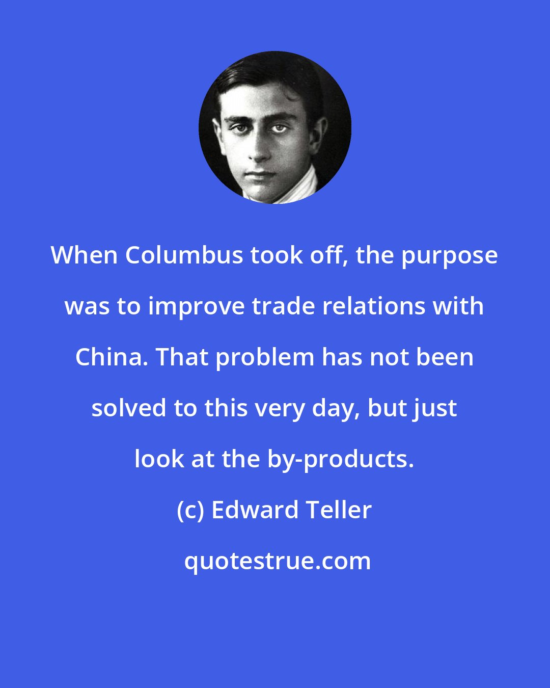 Edward Teller: When Columbus took off, the purpose was to improve trade relations with China. That problem has not been solved to this very day, but just look at the by-products.