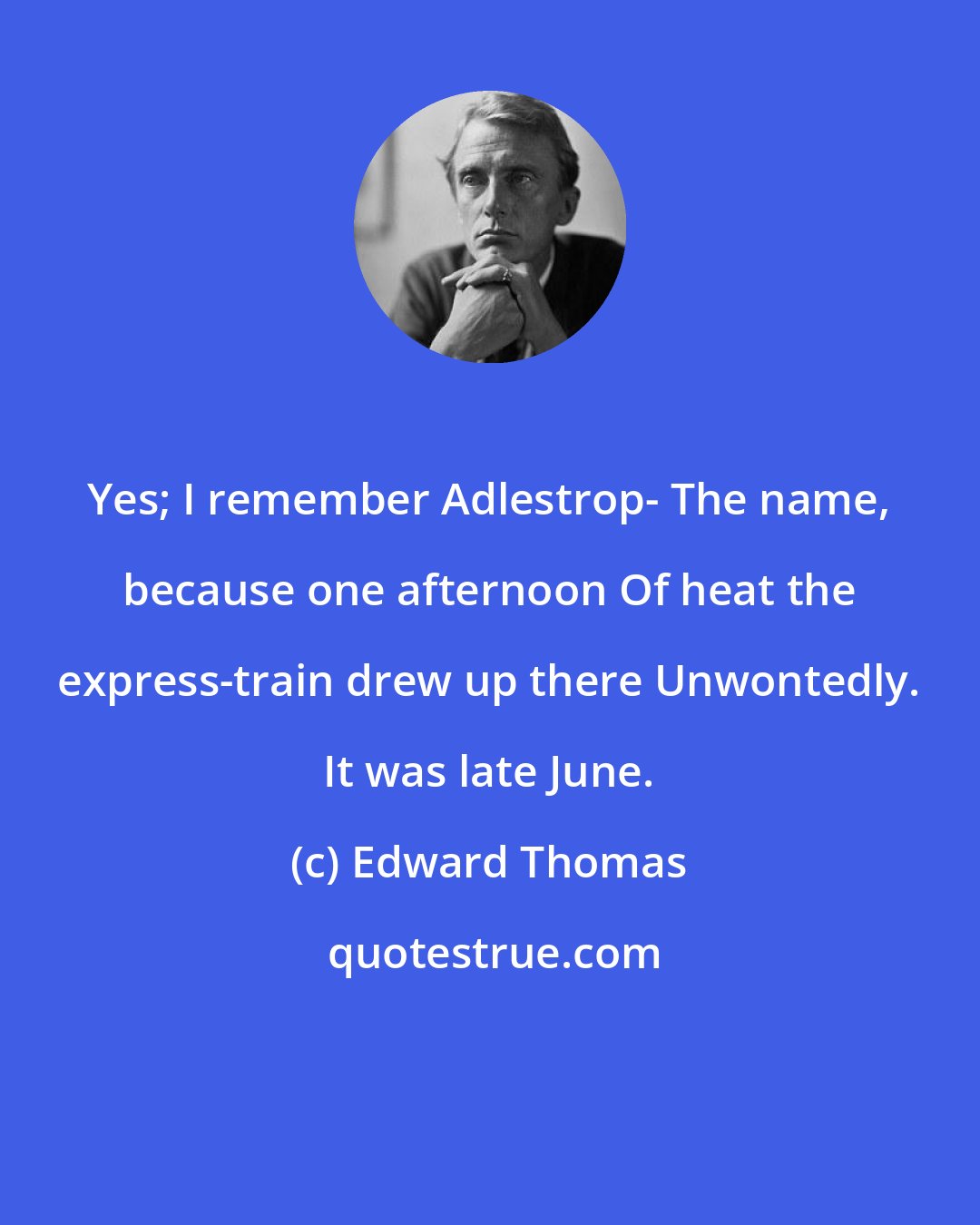 Edward Thomas: Yes; I remember Adlestrop- The name, because one afternoon Of heat the express-train drew up there Unwontedly. It was late June.