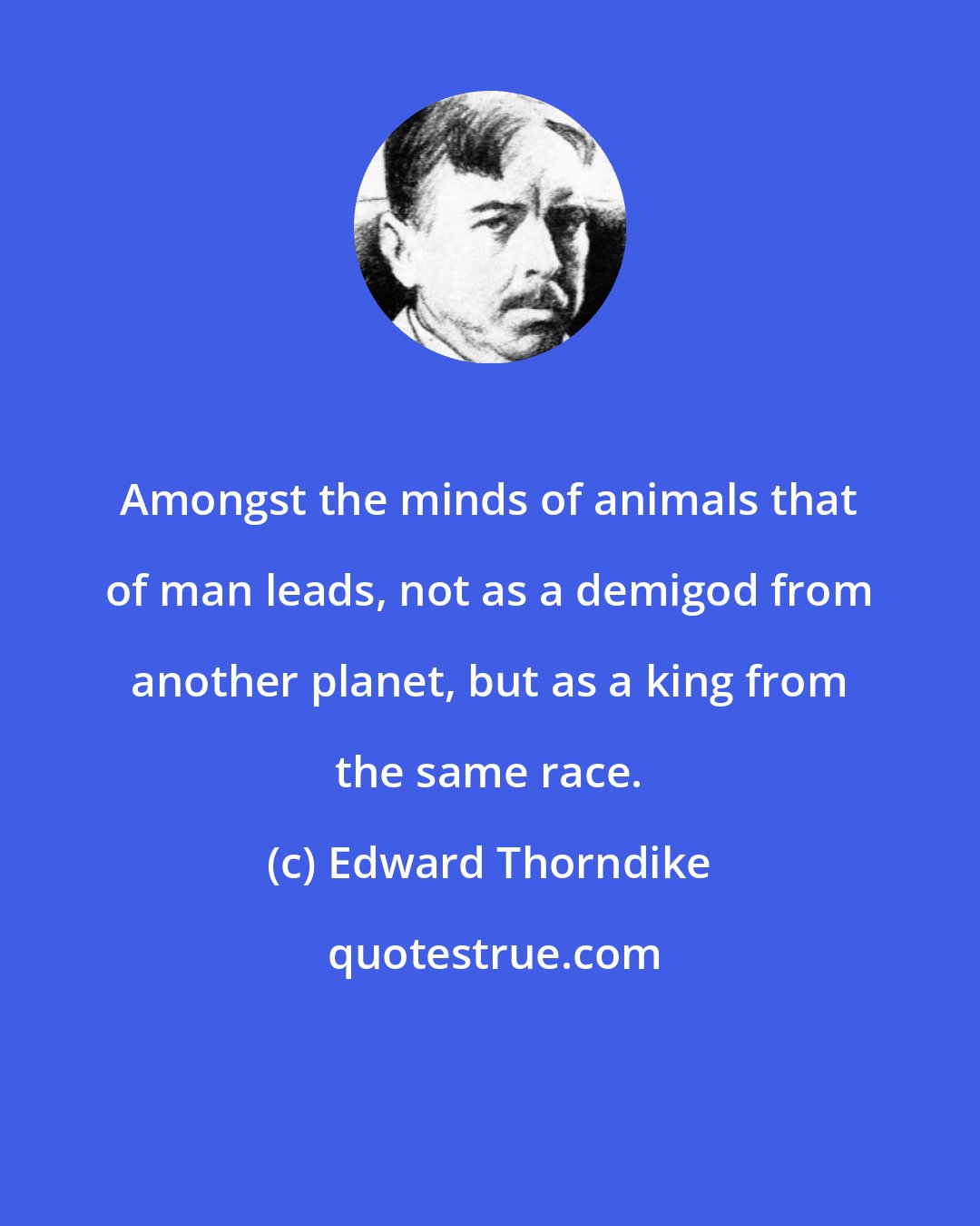 Edward Thorndike: Amongst the minds of animals that of man leads, not as a demigod from another planet, but as a king from the same race.