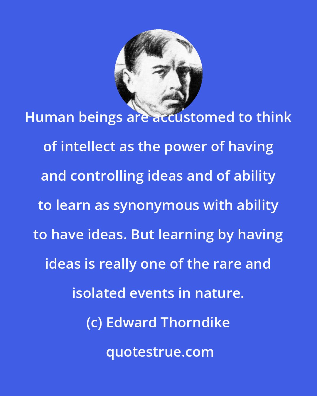 Edward Thorndike: Human beings are accustomed to think of intellect as the power of having and controlling ideas and of ability to learn as synonymous with ability to have ideas. But learning by having ideas is really one of the rare and isolated events in nature.