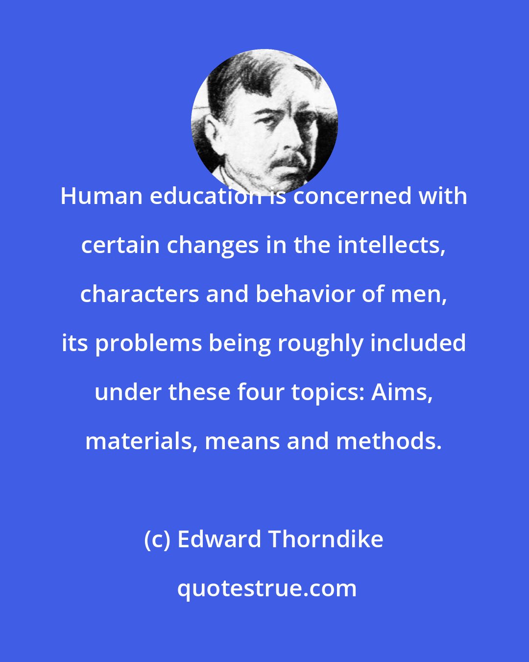 Edward Thorndike: Human education is concerned with certain changes in the intellects, characters and behavior of men, its problems being roughly included under these four topics: Aims, materials, means and methods.