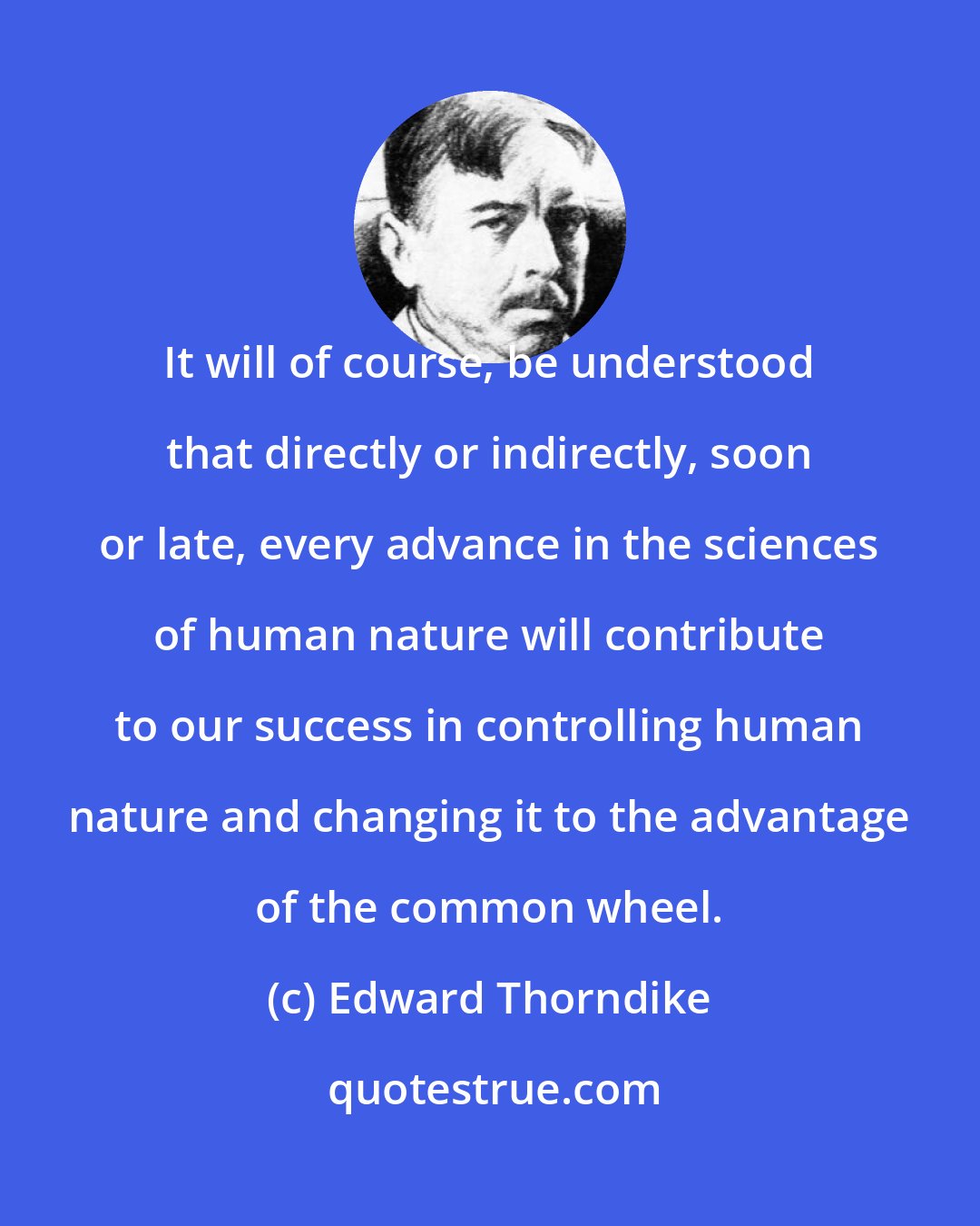 Edward Thorndike: It will of course, be understood that directly or indirectly, soon or late, every advance in the sciences of human nature will contribute to our success in controlling human nature and changing it to the advantage of the common wheel.