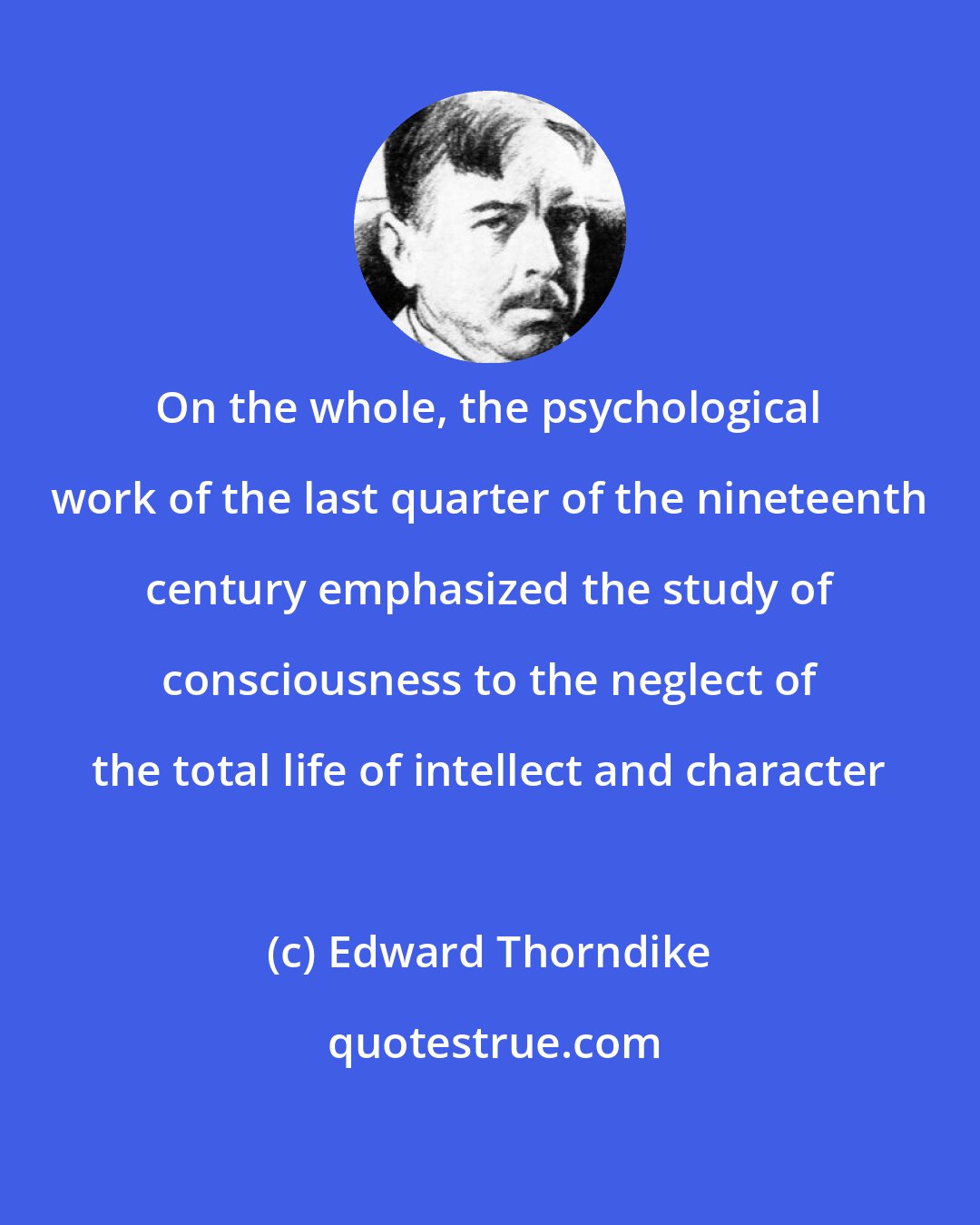 Edward Thorndike: On the whole, the psychological work of the last quarter of the nineteenth century emphasized the study of consciousness to the neglect of the total life of intellect and character