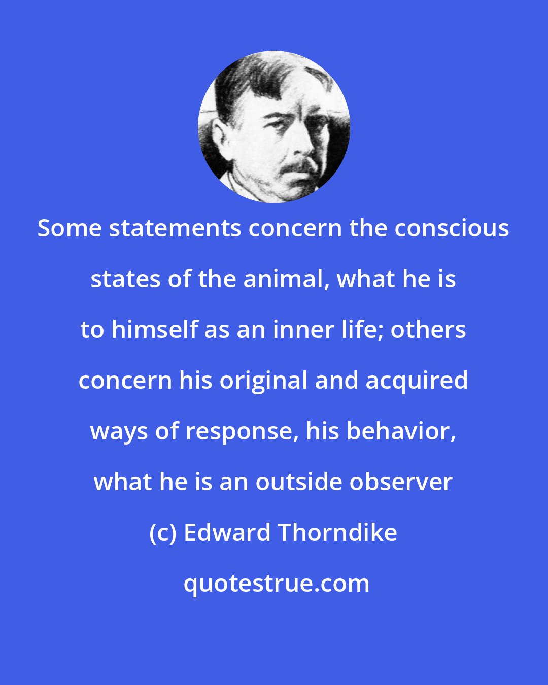 Edward Thorndike: Some statements concern the conscious states of the animal, what he is to himself as an inner life; others concern his original and acquired ways of response, his behavior, what he is an outside observer