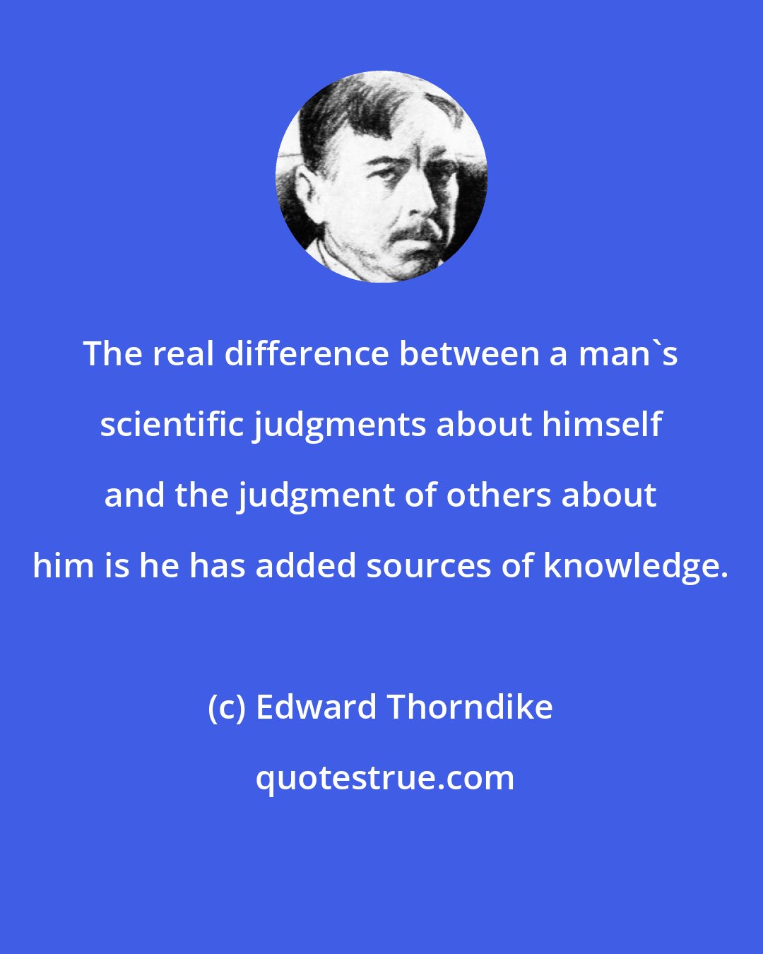 Edward Thorndike: The real difference between a man's scientific judgments about himself and the judgment of others about him is he has added sources of knowledge.