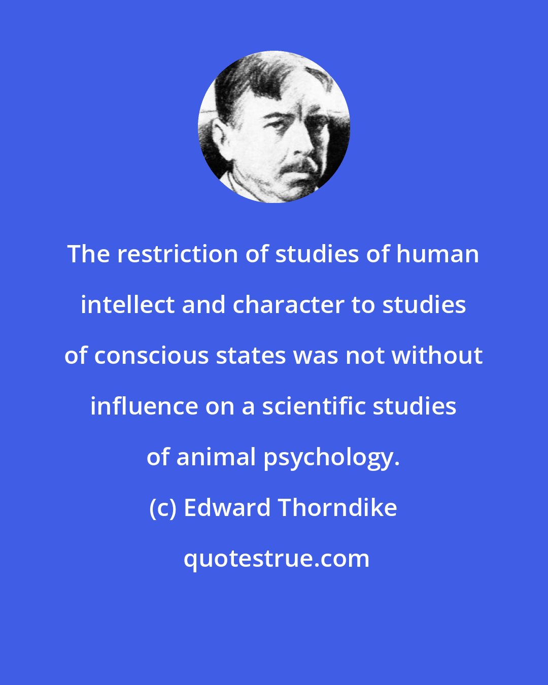 Edward Thorndike: The restriction of studies of human intellect and character to studies of conscious states was not without influence on a scientific studies of animal psychology.