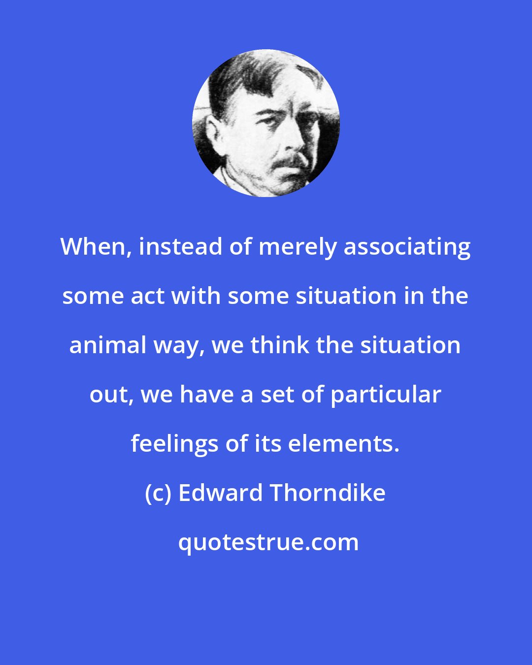 Edward Thorndike: When, instead of merely associating some act with some situation in the animal way, we think the situation out, we have a set of particular feelings of its elements.