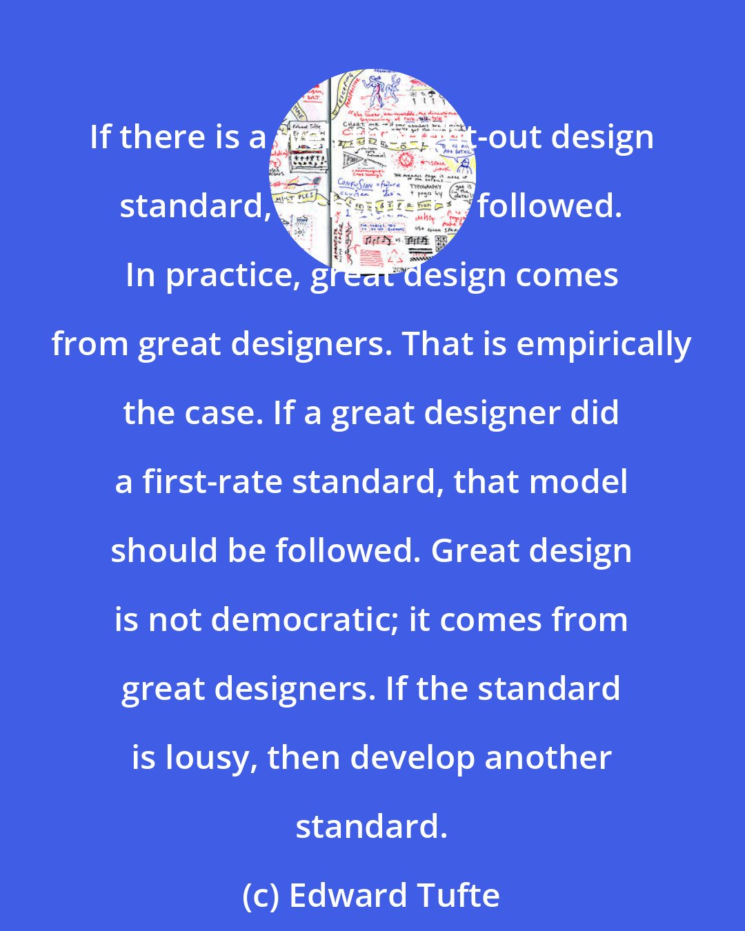 Edward Tufte: If there is a well thought-out design standard, it should be followed. In practice, great design comes from great designers. That is empirically the case. If a great designer did a first-rate standard, that model should be followed. Great design is not democratic; it comes from great designers. If the standard is lousy, then develop another standard.