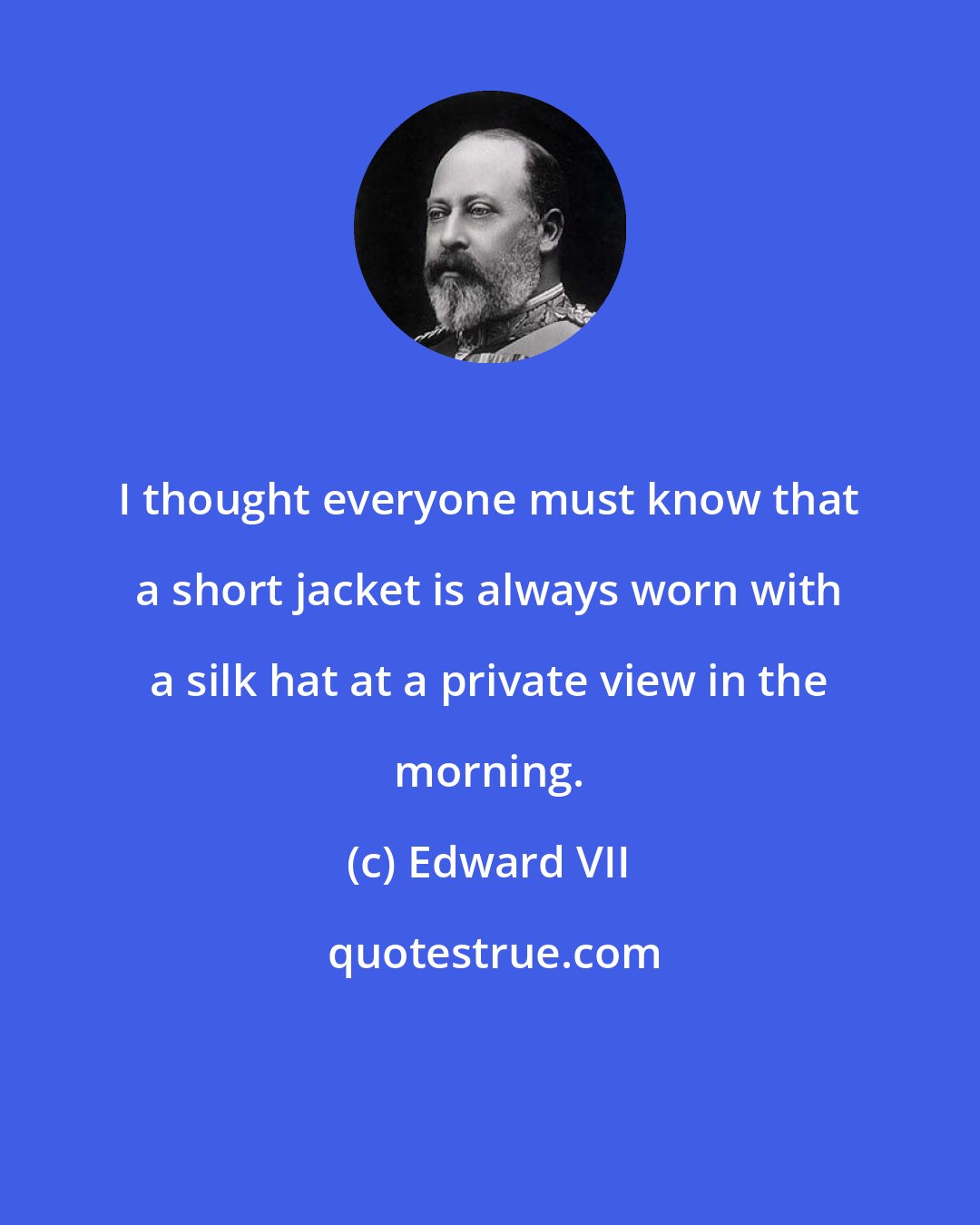 Edward VII: I thought everyone must know that a short jacket is always worn with a silk hat at a private view in the morning.