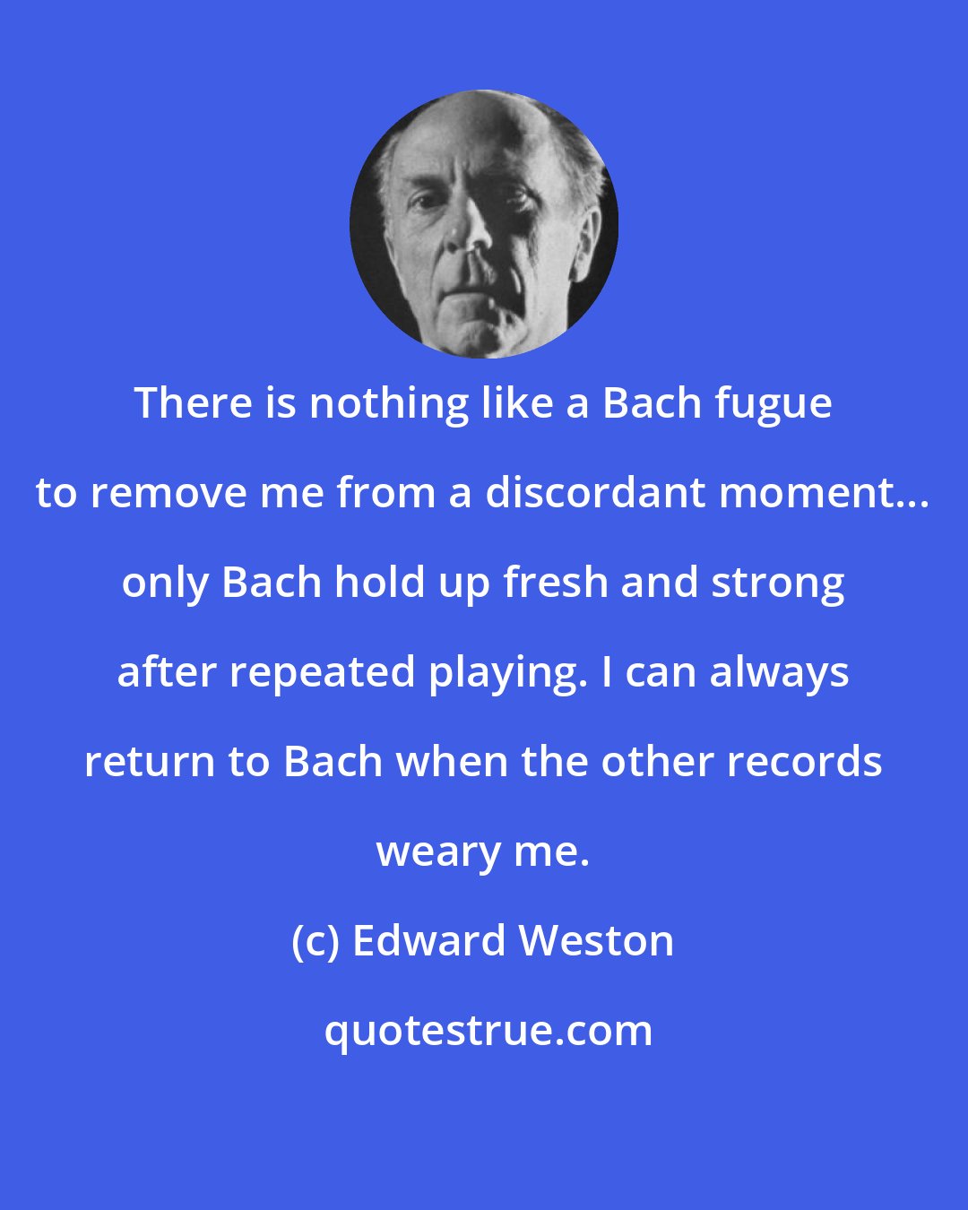 Edward Weston: There is nothing like a Bach fugue to remove me from a discordant moment... only Bach hold up fresh and strong after repeated playing. I can always return to Bach when the other records weary me.