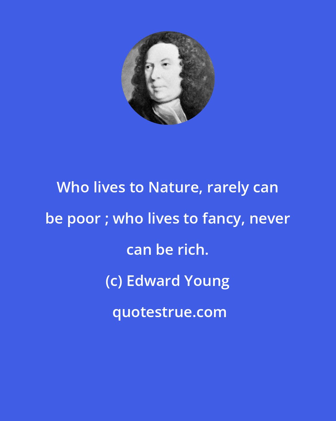 Edward Young: Who lives to Nature, rarely can be poor ; who lives to fancy, never can be rich.