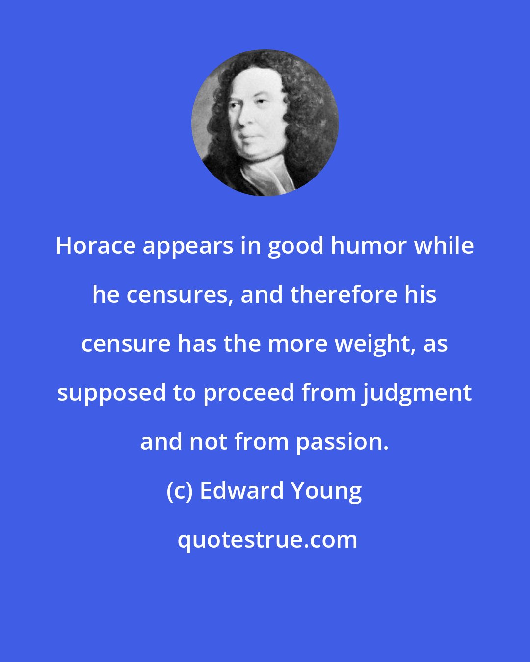Edward Young: Horace appears in good humor while he censures, and therefore his censure has the more weight, as supposed to proceed from judgment and not from passion.