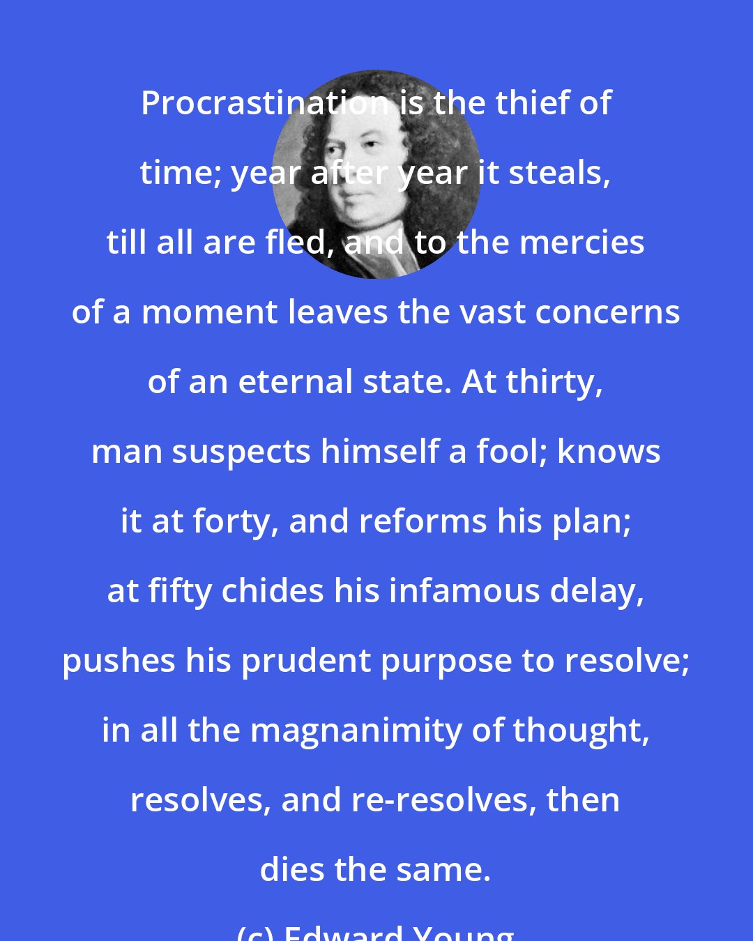 Edward Young: Procrastination is the thief of time; year after year it steals, till all are fled, and to the mercies of a moment leaves the vast concerns of an eternal state. At thirty, man suspects himself a fool; knows it at forty, and reforms his plan; at fifty chides his infamous delay, pushes his prudent purpose to resolve; in all the magnanimity of thought, resolves, and re-resolves, then dies the same.