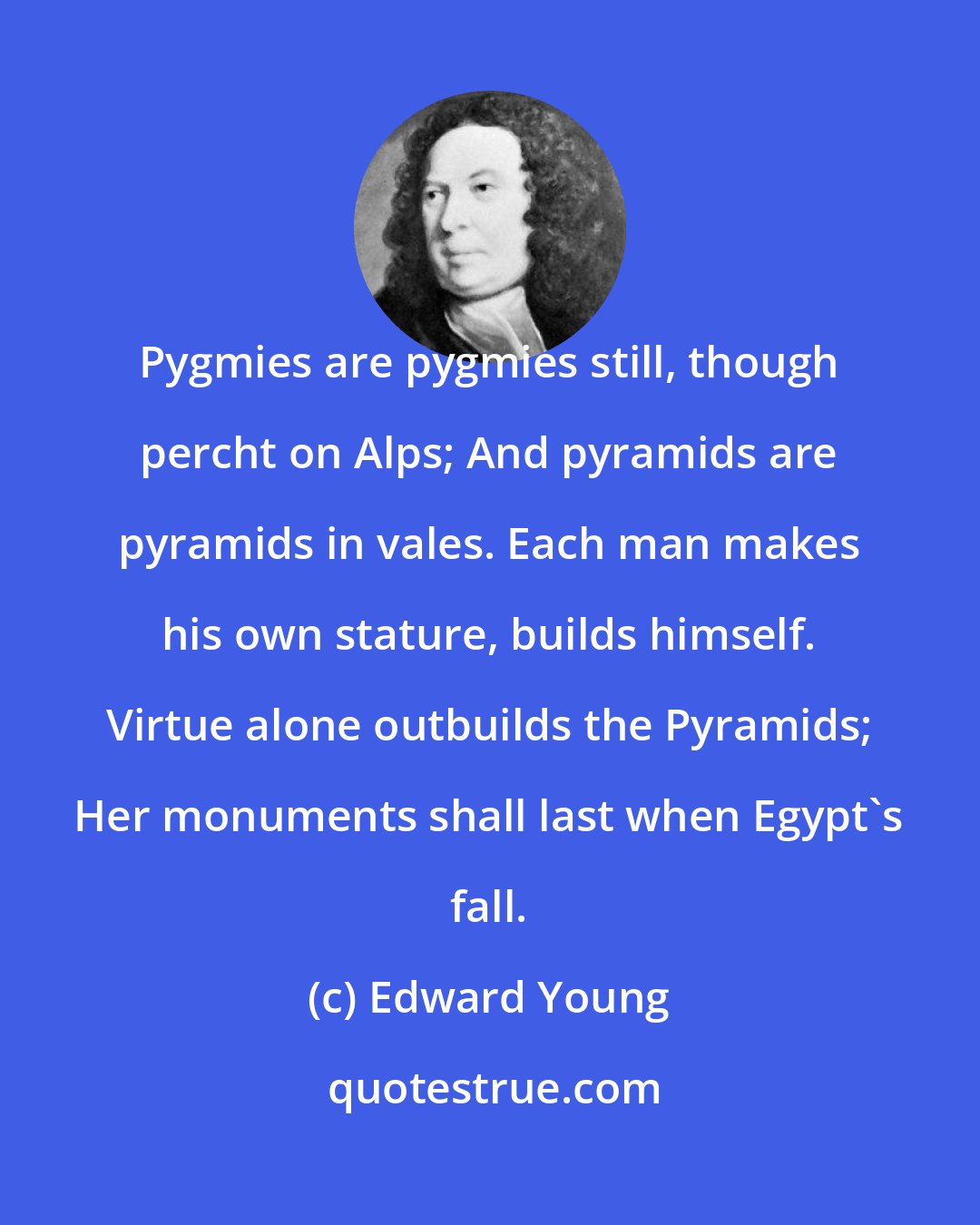 Edward Young: Pygmies are pygmies still, though percht on Alps; And pyramids are pyramids in vales. Each man makes his own stature, builds himself. Virtue alone outbuilds the Pyramids; Her monuments shall last when Egypt's fall.