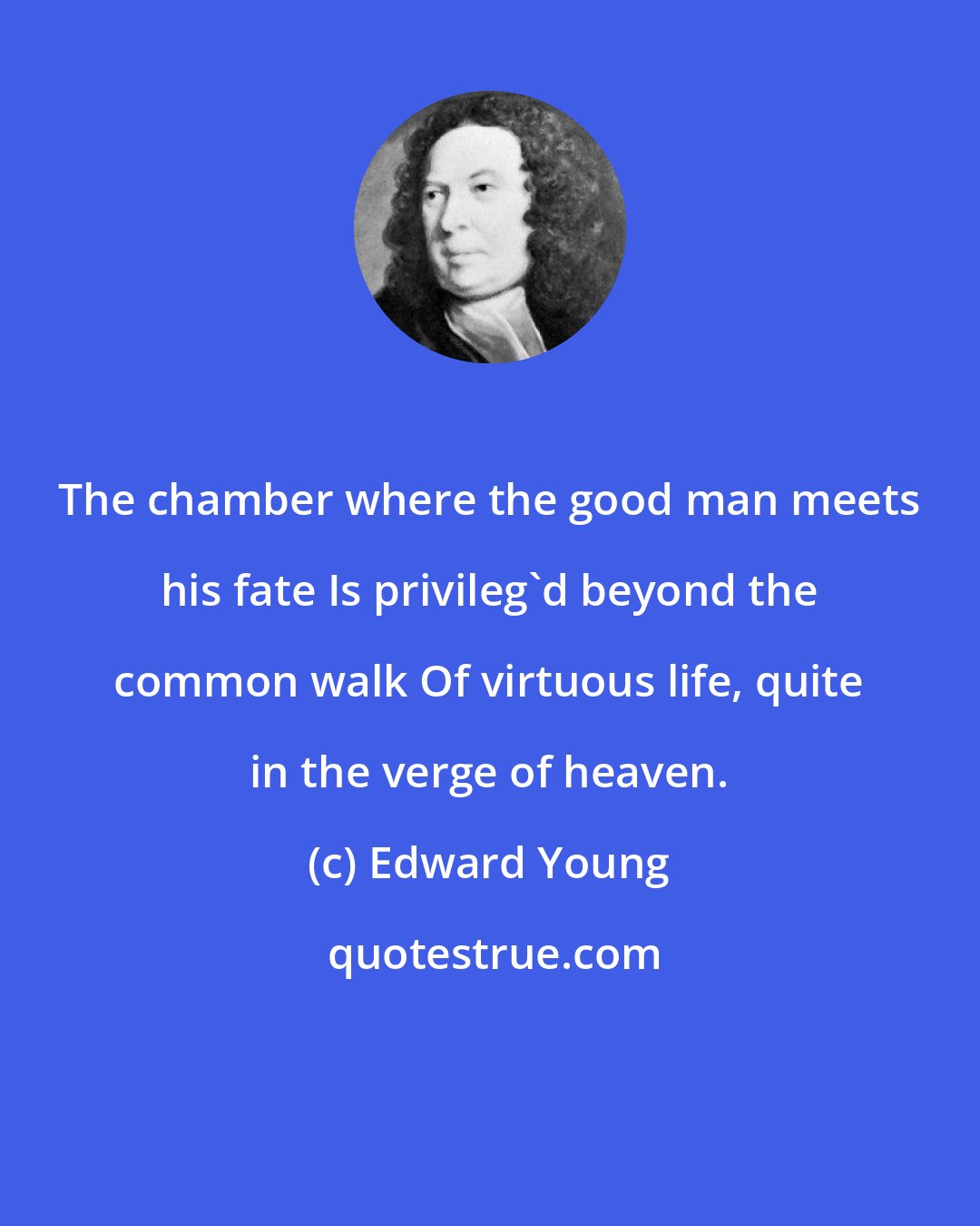 Edward Young: The chamber where the good man meets his fate Is privileg'd beyond the common walk Of virtuous life, quite in the verge of heaven.
