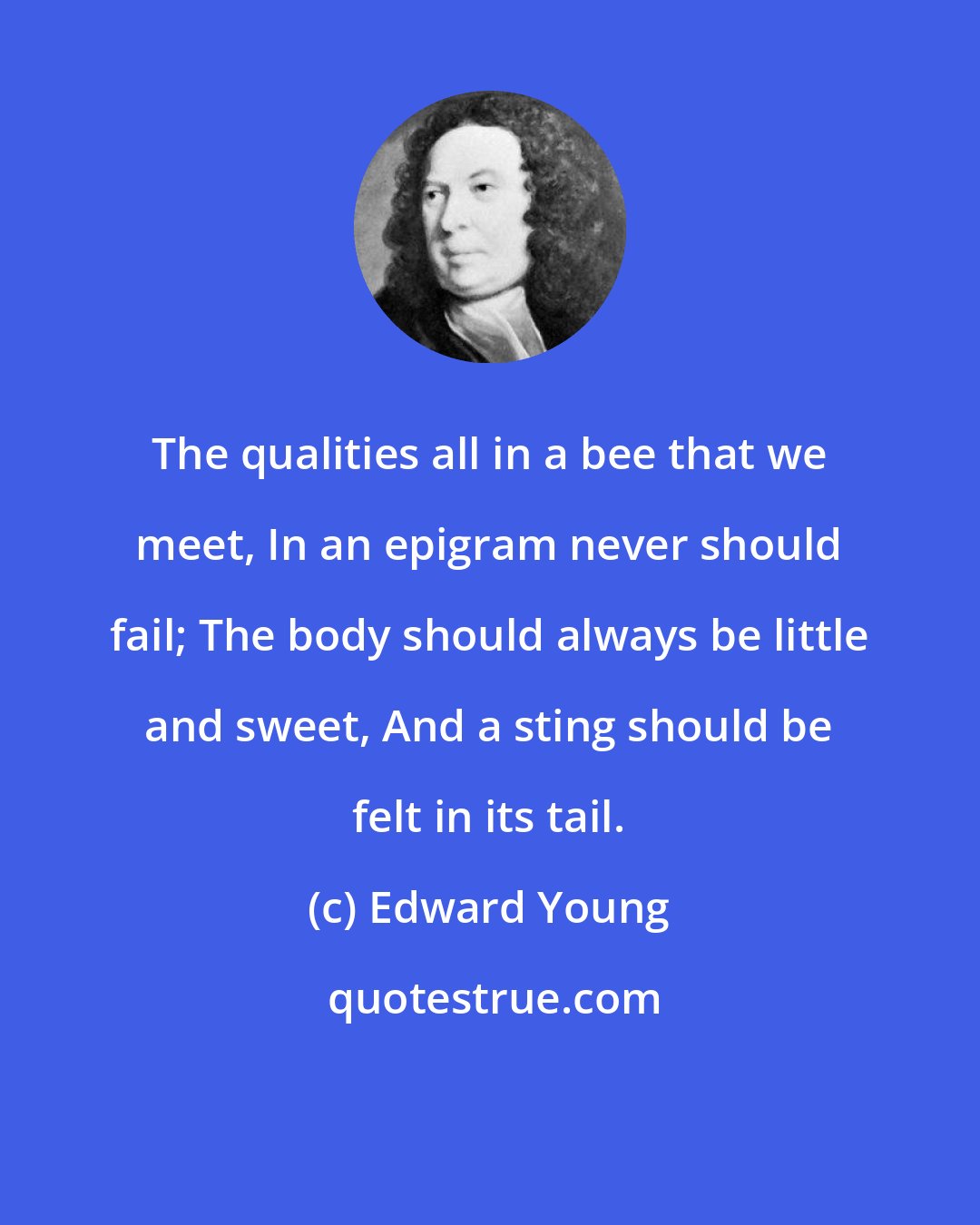 Edward Young: The qualities all in a bee that we meet, In an epigram never should fail; The body should always be little and sweet, And a sting should be felt in its tail.