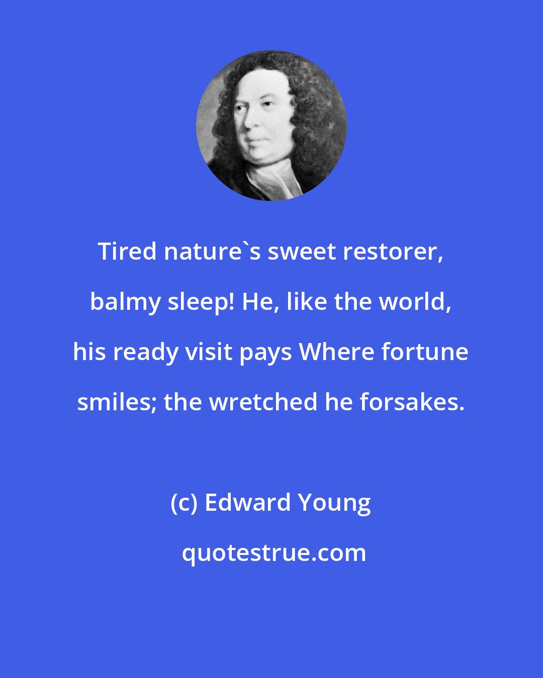 Edward Young: Tired nature's sweet restorer, balmy sleep! He, like the world, his ready visit pays Where fortune smiles; the wretched he forsakes.