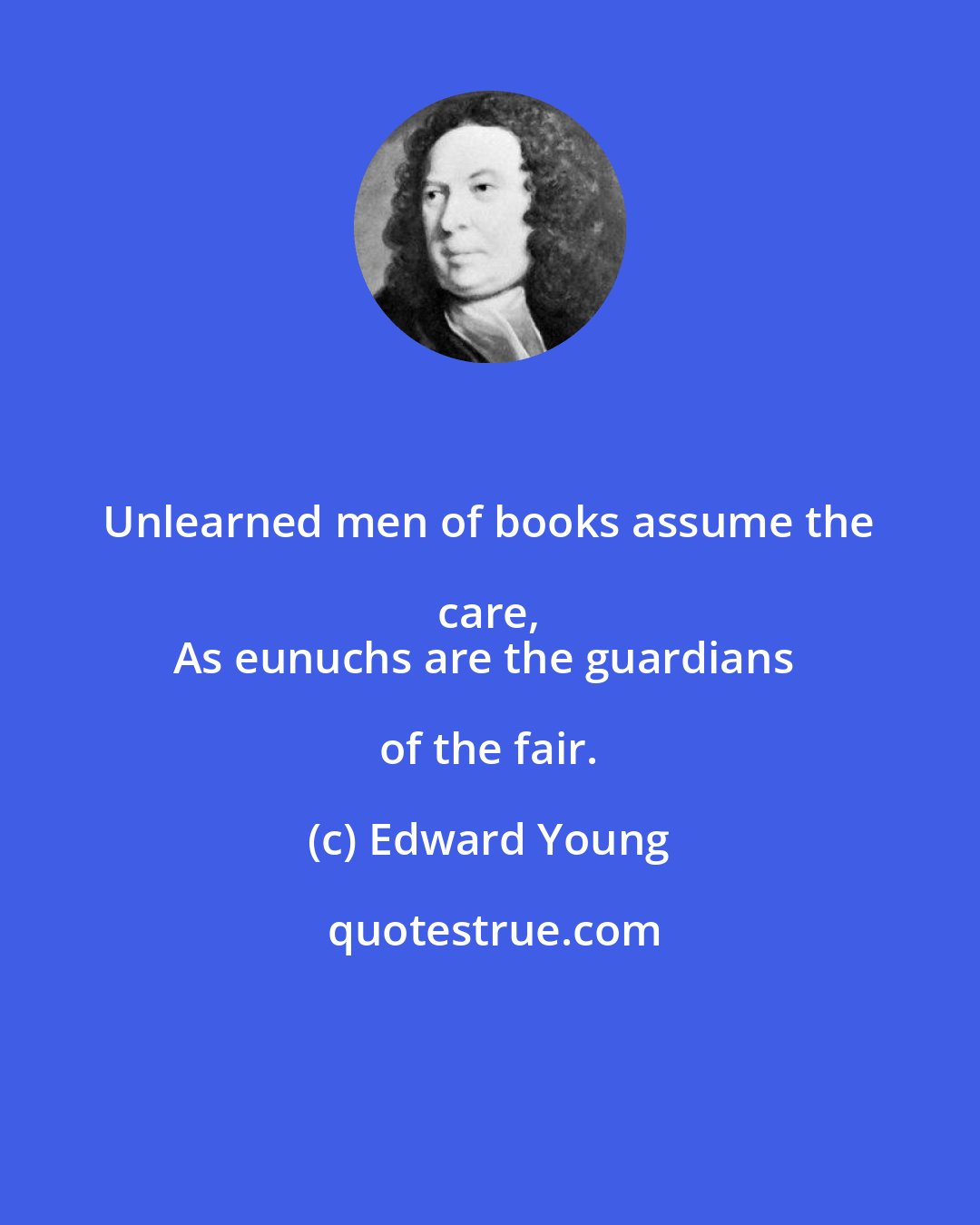 Edward Young: Unlearned men of books assume the care, 
As eunuchs are the guardians of the fair.
